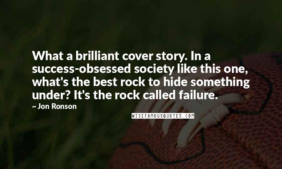Jon Ronson Quotes: What a brilliant cover story. In a success-obsessed society like this one, what's the best rock to hide something under? It's the rock called failure.