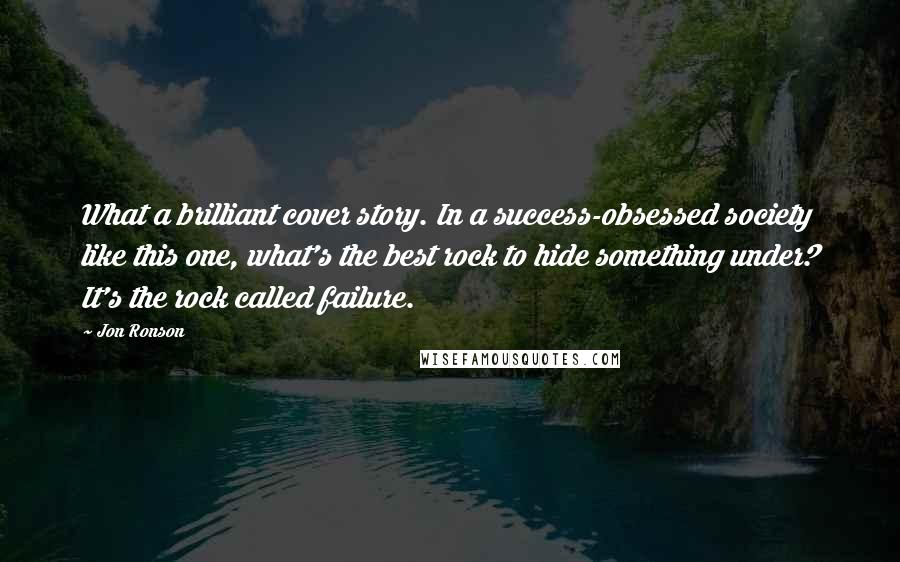 Jon Ronson Quotes: What a brilliant cover story. In a success-obsessed society like this one, what's the best rock to hide something under? It's the rock called failure.