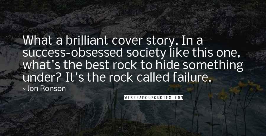 Jon Ronson Quotes: What a brilliant cover story. In a success-obsessed society like this one, what's the best rock to hide something under? It's the rock called failure.