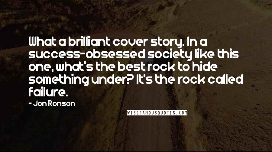 Jon Ronson Quotes: What a brilliant cover story. In a success-obsessed society like this one, what's the best rock to hide something under? It's the rock called failure.