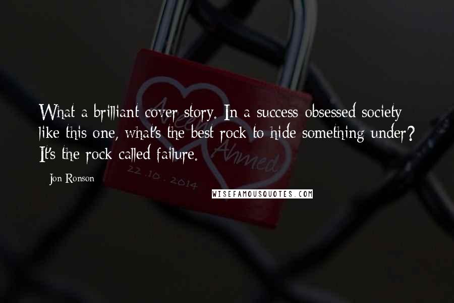 Jon Ronson Quotes: What a brilliant cover story. In a success-obsessed society like this one, what's the best rock to hide something under? It's the rock called failure.