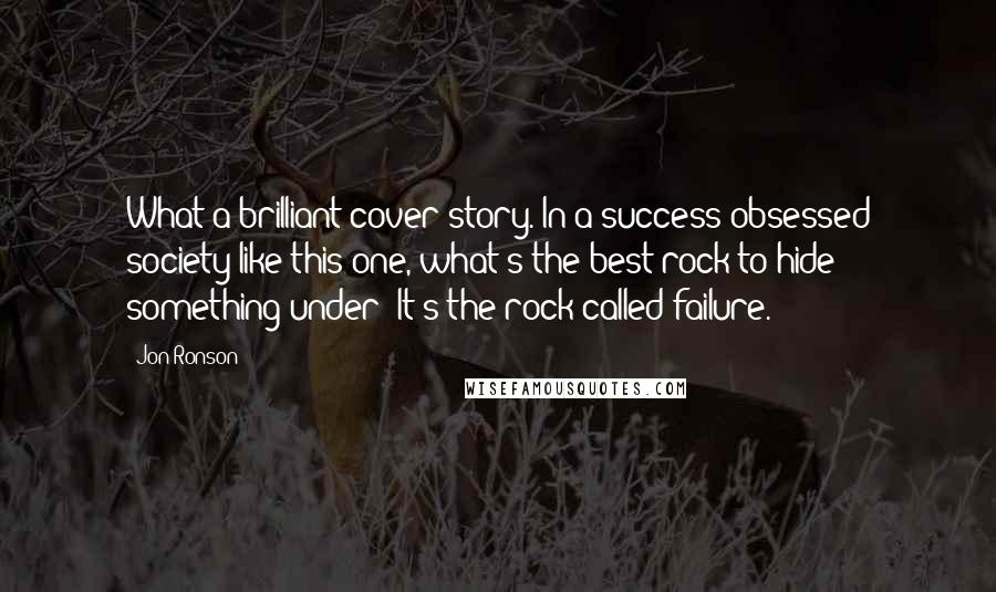 Jon Ronson Quotes: What a brilliant cover story. In a success-obsessed society like this one, what's the best rock to hide something under? It's the rock called failure.