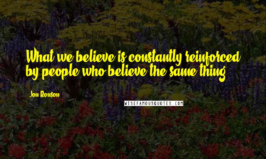 Jon Ronson Quotes: What we believe is constantly reinforced by people who believe the same thing.