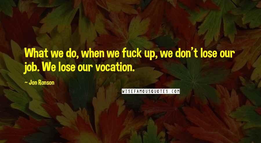 Jon Ronson Quotes: What we do, when we fuck up, we don't lose our job. We lose our vocation.