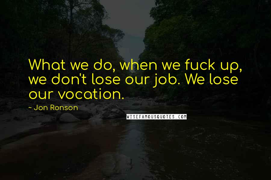 Jon Ronson Quotes: What we do, when we fuck up, we don't lose our job. We lose our vocation.