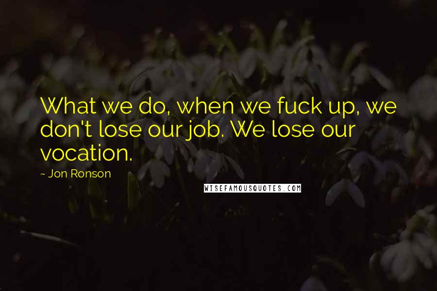 Jon Ronson Quotes: What we do, when we fuck up, we don't lose our job. We lose our vocation.