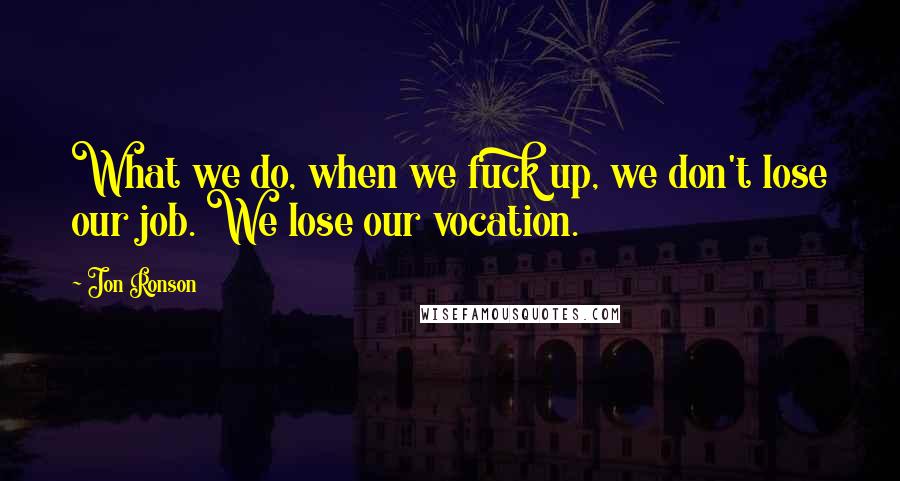 Jon Ronson Quotes: What we do, when we fuck up, we don't lose our job. We lose our vocation.