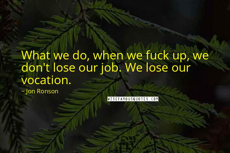 Jon Ronson Quotes: What we do, when we fuck up, we don't lose our job. We lose our vocation.