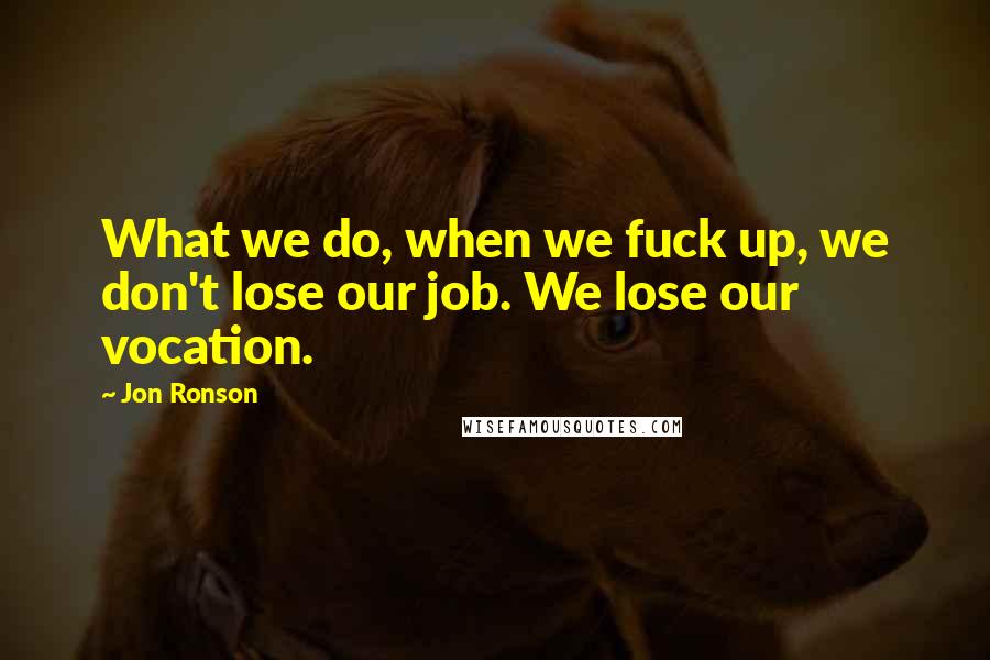 Jon Ronson Quotes: What we do, when we fuck up, we don't lose our job. We lose our vocation.