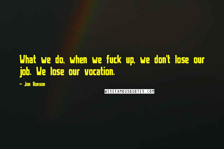 Jon Ronson Quotes: What we do, when we fuck up, we don't lose our job. We lose our vocation.