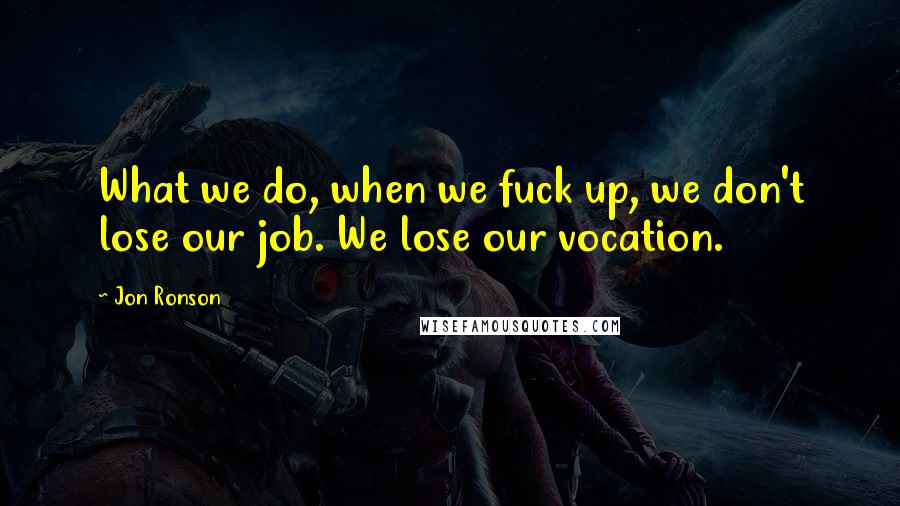 Jon Ronson Quotes: What we do, when we fuck up, we don't lose our job. We lose our vocation.