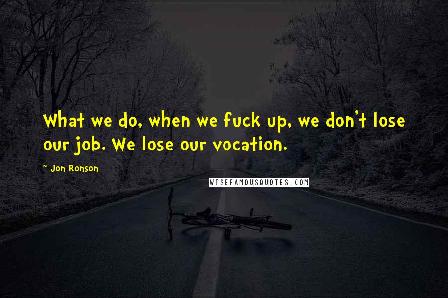 Jon Ronson Quotes: What we do, when we fuck up, we don't lose our job. We lose our vocation.