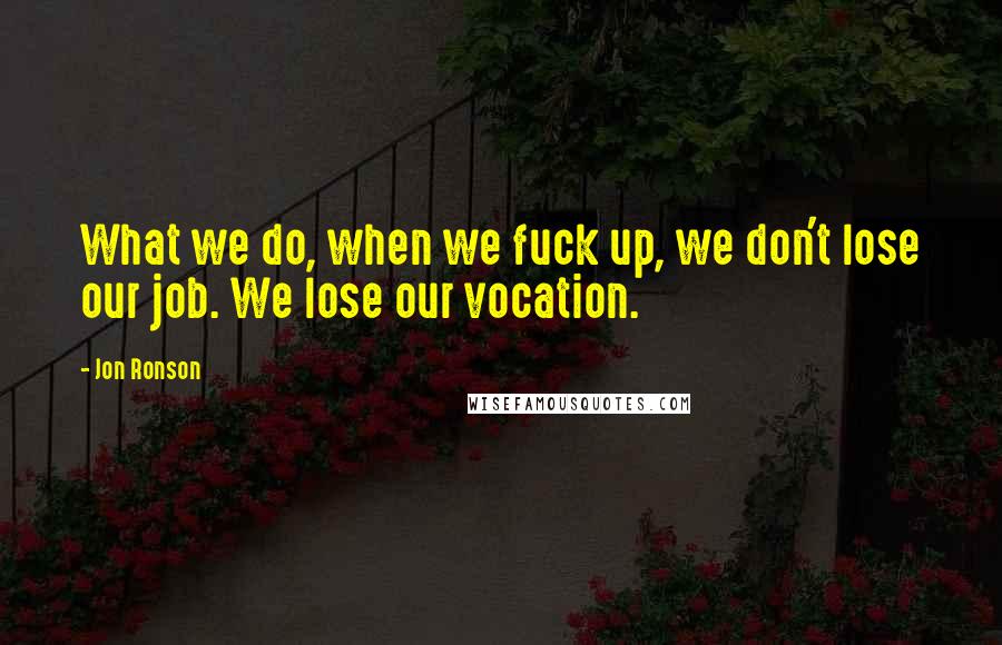 Jon Ronson Quotes: What we do, when we fuck up, we don't lose our job. We lose our vocation.