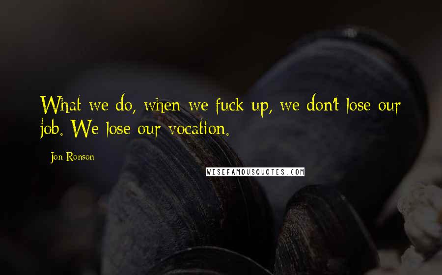 Jon Ronson Quotes: What we do, when we fuck up, we don't lose our job. We lose our vocation.