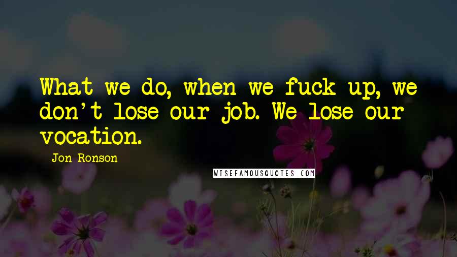 Jon Ronson Quotes: What we do, when we fuck up, we don't lose our job. We lose our vocation.