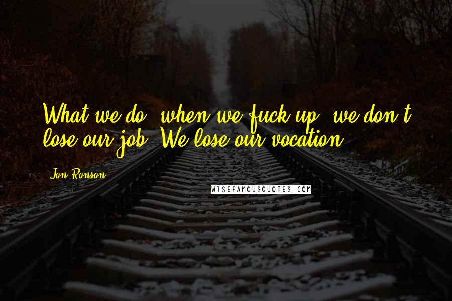 Jon Ronson Quotes: What we do, when we fuck up, we don't lose our job. We lose our vocation.