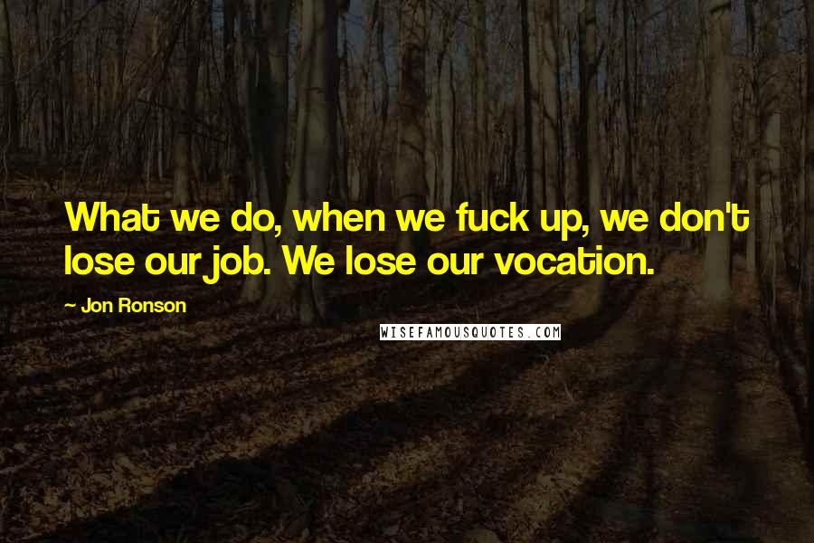 Jon Ronson Quotes: What we do, when we fuck up, we don't lose our job. We lose our vocation.