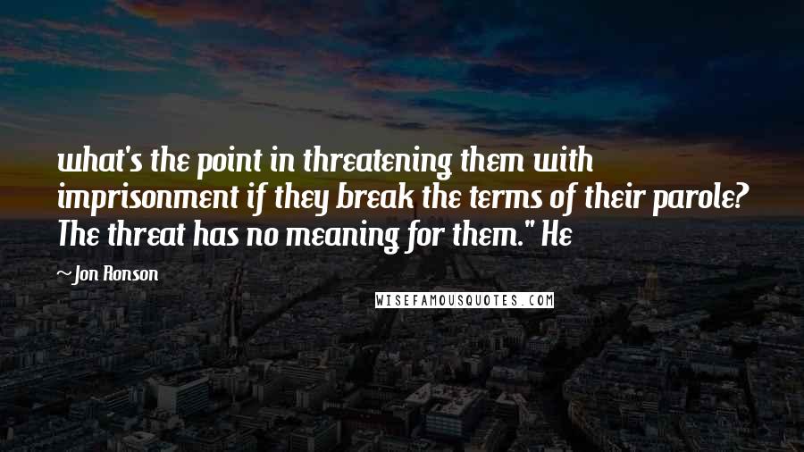 Jon Ronson Quotes: what's the point in threatening them with imprisonment if they break the terms of their parole? The threat has no meaning for them." He