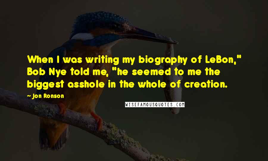 Jon Ronson Quotes: When I was writing my biography of LeBon," Bob Nye told me, "he seemed to me the biggest asshole in the whole of creation.