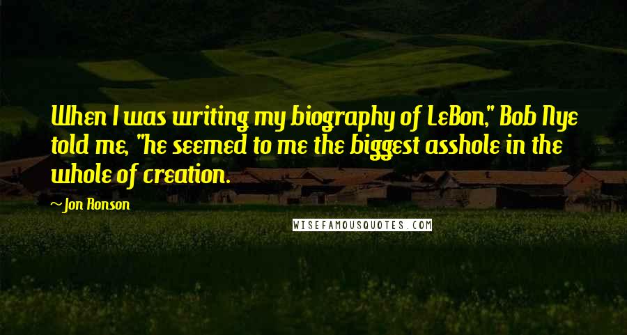 Jon Ronson Quotes: When I was writing my biography of LeBon," Bob Nye told me, "he seemed to me the biggest asshole in the whole of creation.