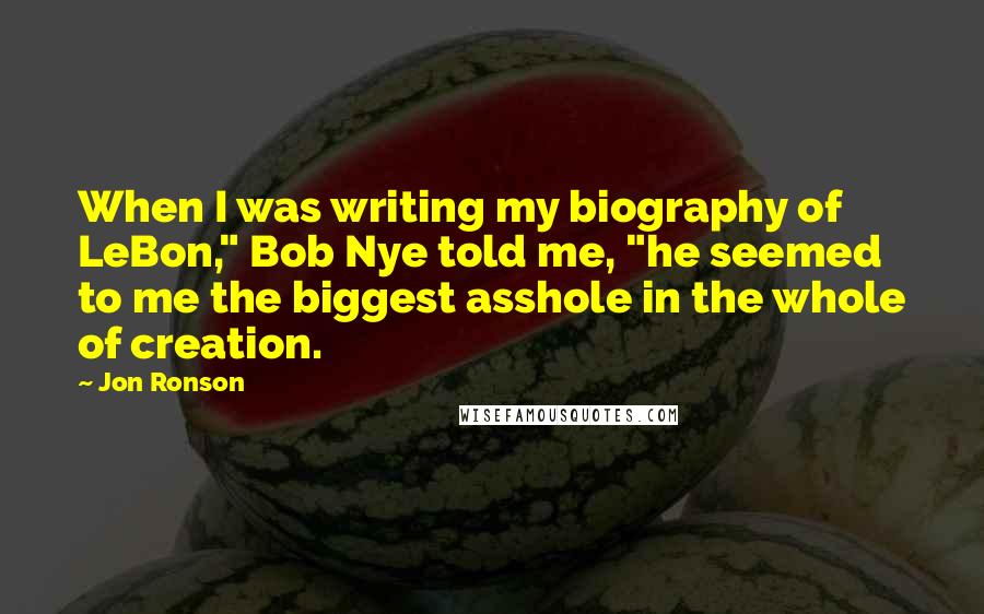 Jon Ronson Quotes: When I was writing my biography of LeBon," Bob Nye told me, "he seemed to me the biggest asshole in the whole of creation.