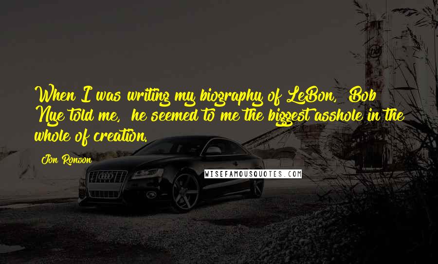 Jon Ronson Quotes: When I was writing my biography of LeBon," Bob Nye told me, "he seemed to me the biggest asshole in the whole of creation.