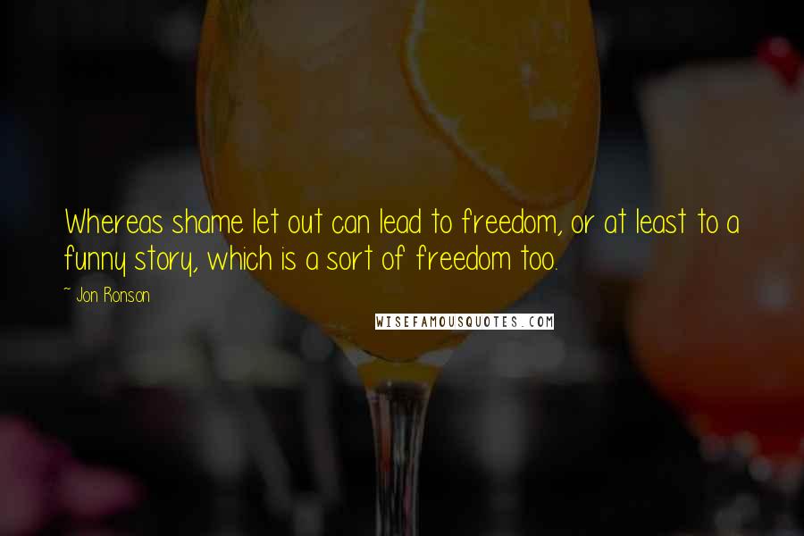 Jon Ronson Quotes: Whereas shame let out can lead to freedom, or at least to a funny story, which is a sort of freedom too.