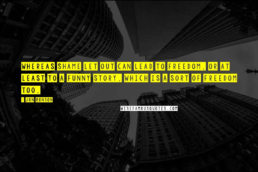 Jon Ronson Quotes: Whereas shame let out can lead to freedom, or at least to a funny story, which is a sort of freedom too.