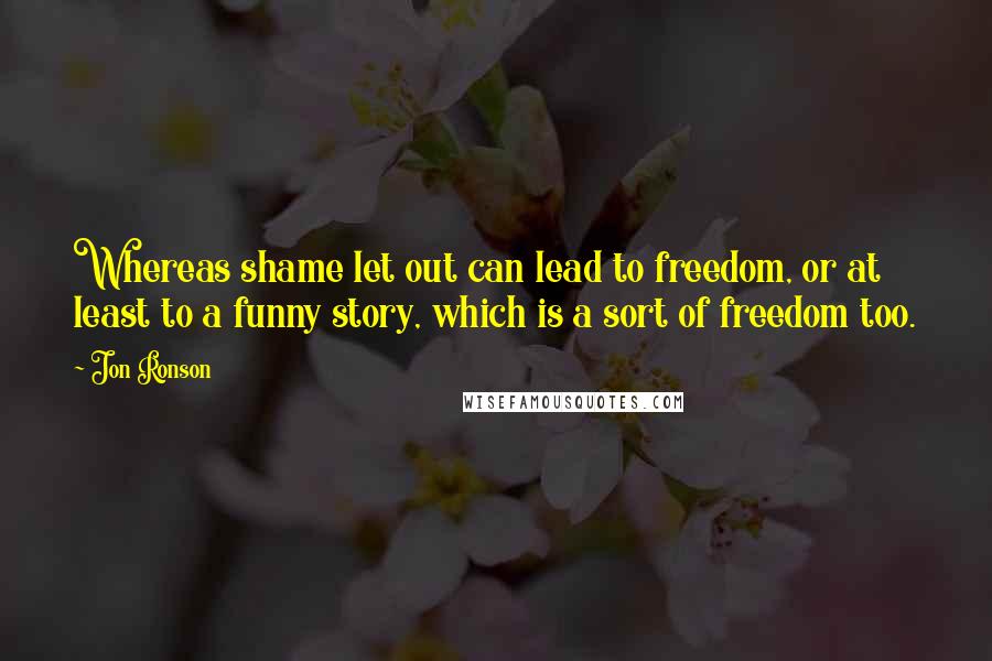 Jon Ronson Quotes: Whereas shame let out can lead to freedom, or at least to a funny story, which is a sort of freedom too.