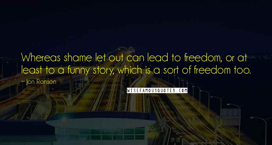 Jon Ronson Quotes: Whereas shame let out can lead to freedom, or at least to a funny story, which is a sort of freedom too.