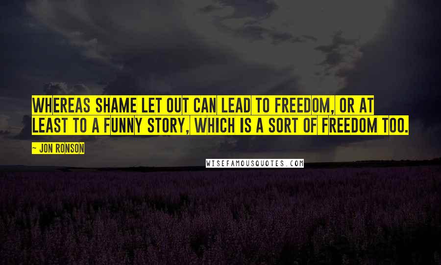 Jon Ronson Quotes: Whereas shame let out can lead to freedom, or at least to a funny story, which is a sort of freedom too.