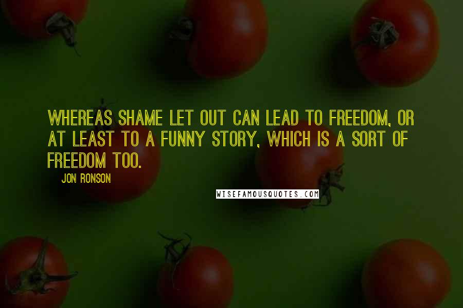 Jon Ronson Quotes: Whereas shame let out can lead to freedom, or at least to a funny story, which is a sort of freedom too.