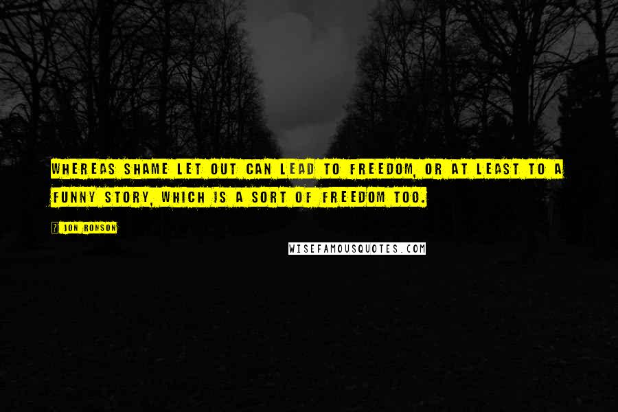 Jon Ronson Quotes: Whereas shame let out can lead to freedom, or at least to a funny story, which is a sort of freedom too.