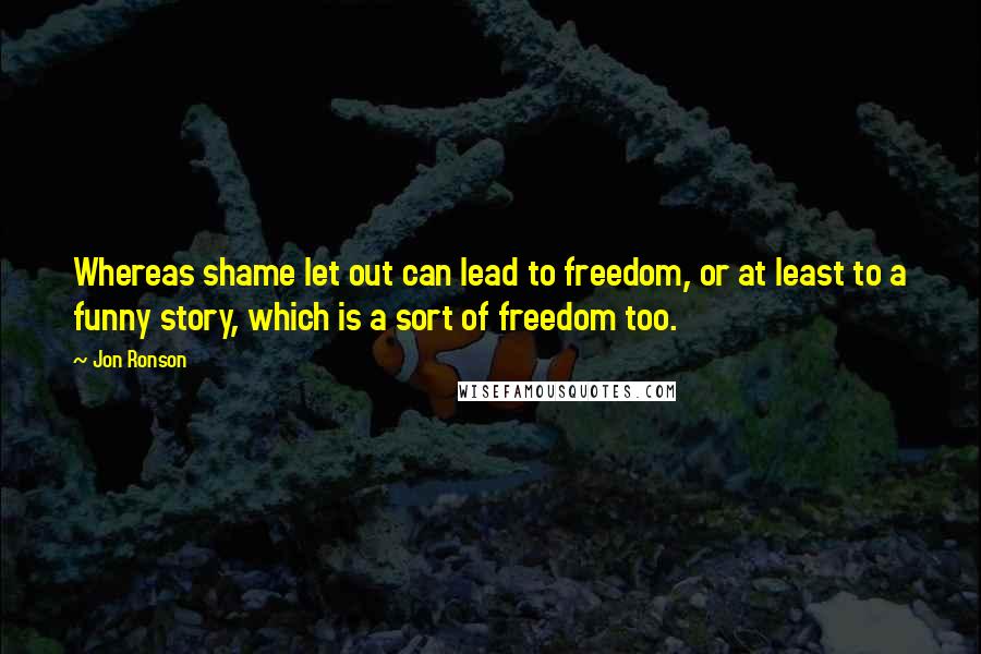 Jon Ronson Quotes: Whereas shame let out can lead to freedom, or at least to a funny story, which is a sort of freedom too.