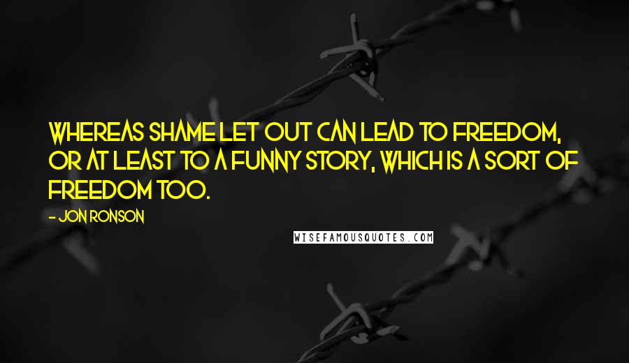 Jon Ronson Quotes: Whereas shame let out can lead to freedom, or at least to a funny story, which is a sort of freedom too.