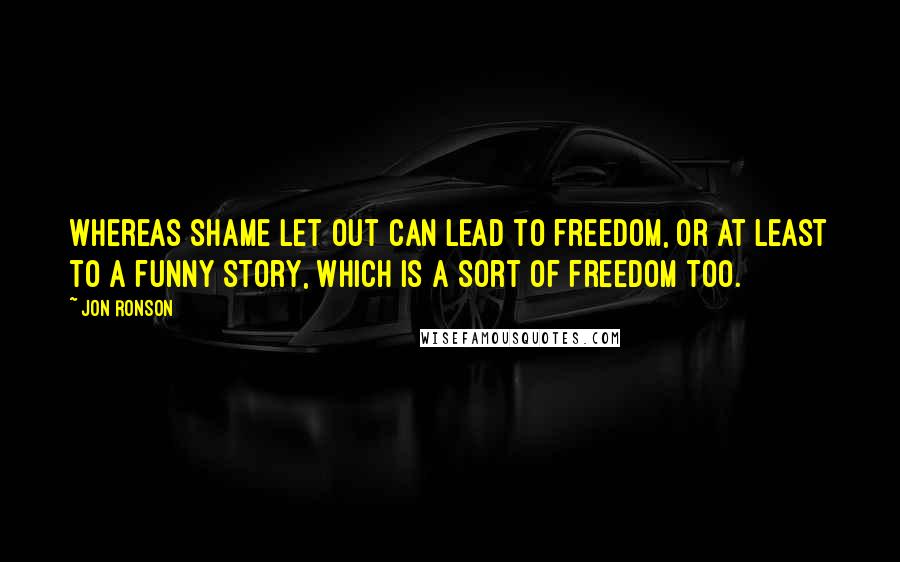 Jon Ronson Quotes: Whereas shame let out can lead to freedom, or at least to a funny story, which is a sort of freedom too.