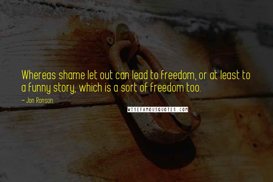 Jon Ronson Quotes: Whereas shame let out can lead to freedom, or at least to a funny story, which is a sort of freedom too.