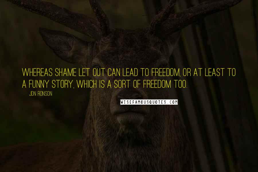 Jon Ronson Quotes: Whereas shame let out can lead to freedom, or at least to a funny story, which is a sort of freedom too.