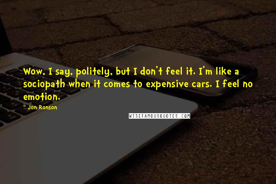 Jon Ronson Quotes: Wow, I say, politely, but I don't feel it. I'm like a sociopath when it comes to expensive cars. I feel no emotion.