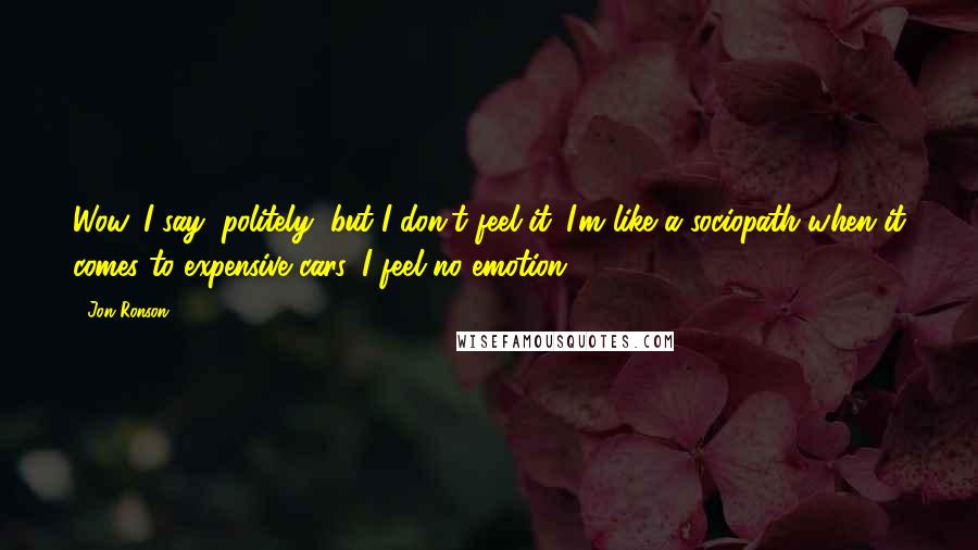 Jon Ronson Quotes: Wow, I say, politely, but I don't feel it. I'm like a sociopath when it comes to expensive cars. I feel no emotion.