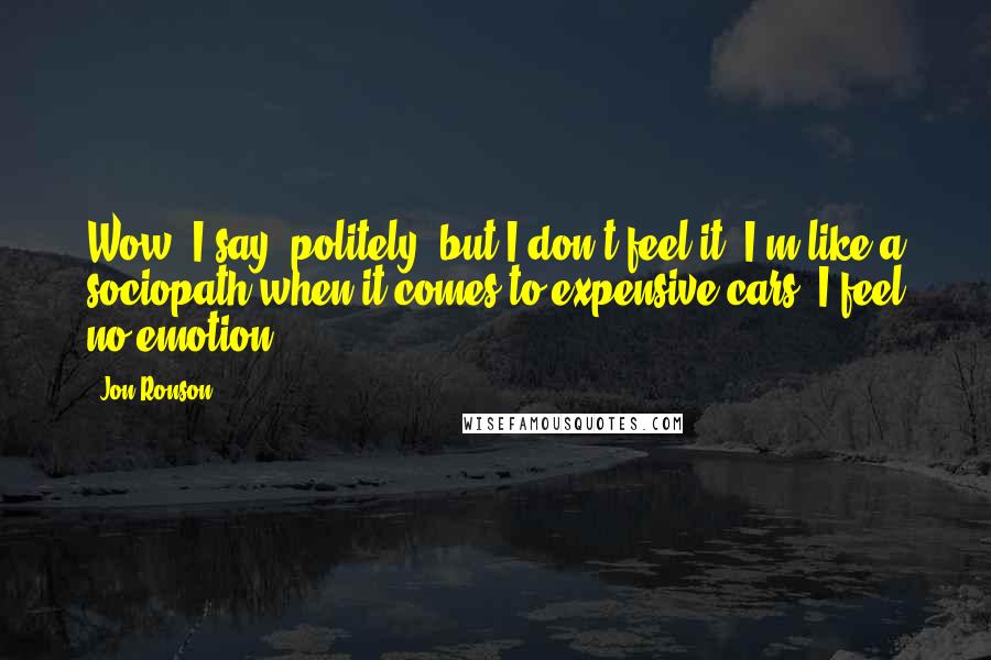 Jon Ronson Quotes: Wow, I say, politely, but I don't feel it. I'm like a sociopath when it comes to expensive cars. I feel no emotion.