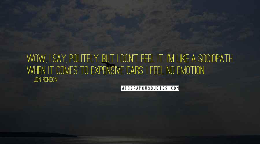 Jon Ronson Quotes: Wow, I say, politely, but I don't feel it. I'm like a sociopath when it comes to expensive cars. I feel no emotion.