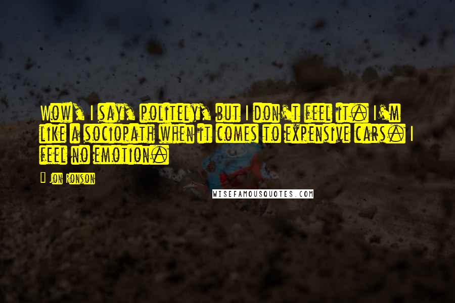 Jon Ronson Quotes: Wow, I say, politely, but I don't feel it. I'm like a sociopath when it comes to expensive cars. I feel no emotion.