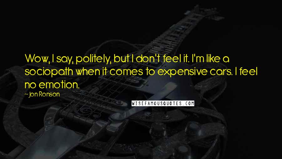 Jon Ronson Quotes: Wow, I say, politely, but I don't feel it. I'm like a sociopath when it comes to expensive cars. I feel no emotion.