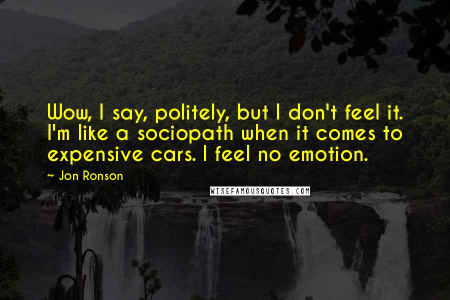 Jon Ronson Quotes: Wow, I say, politely, but I don't feel it. I'm like a sociopath when it comes to expensive cars. I feel no emotion.