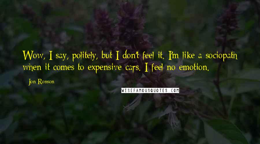 Jon Ronson Quotes: Wow, I say, politely, but I don't feel it. I'm like a sociopath when it comes to expensive cars. I feel no emotion.