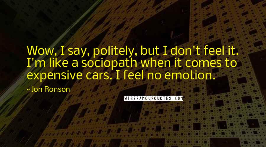 Jon Ronson Quotes: Wow, I say, politely, but I don't feel it. I'm like a sociopath when it comes to expensive cars. I feel no emotion.