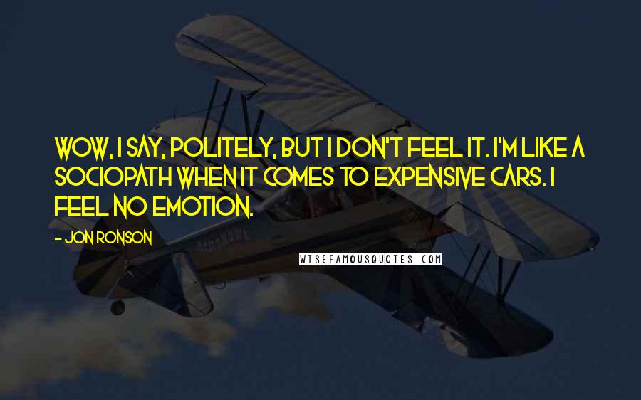 Jon Ronson Quotes: Wow, I say, politely, but I don't feel it. I'm like a sociopath when it comes to expensive cars. I feel no emotion.