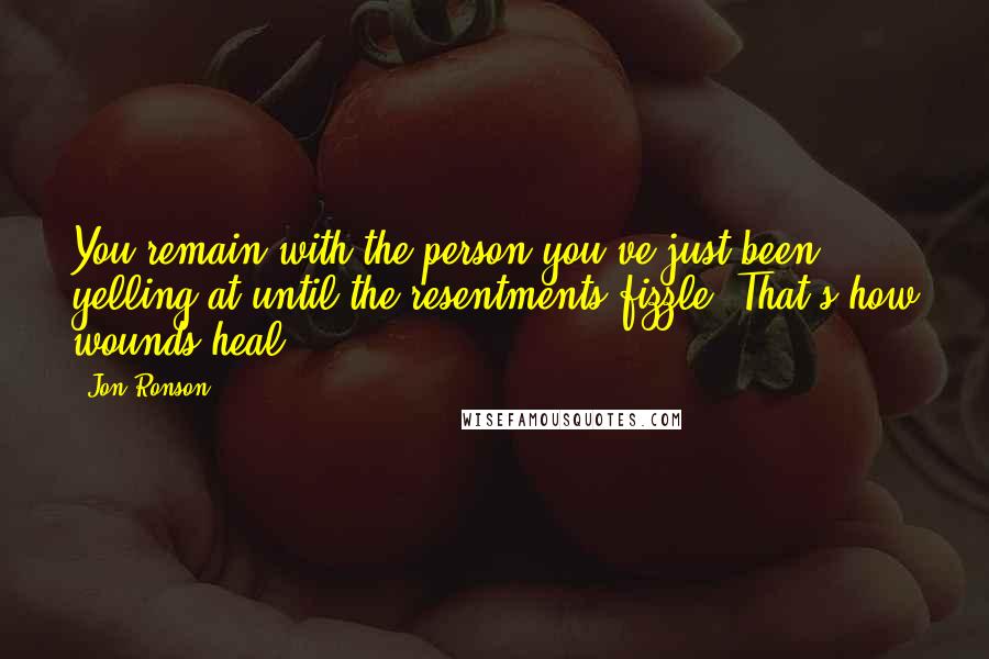 Jon Ronson Quotes: You remain with the person you've just been yelling at until the resentments fizzle. That's how wounds heal.