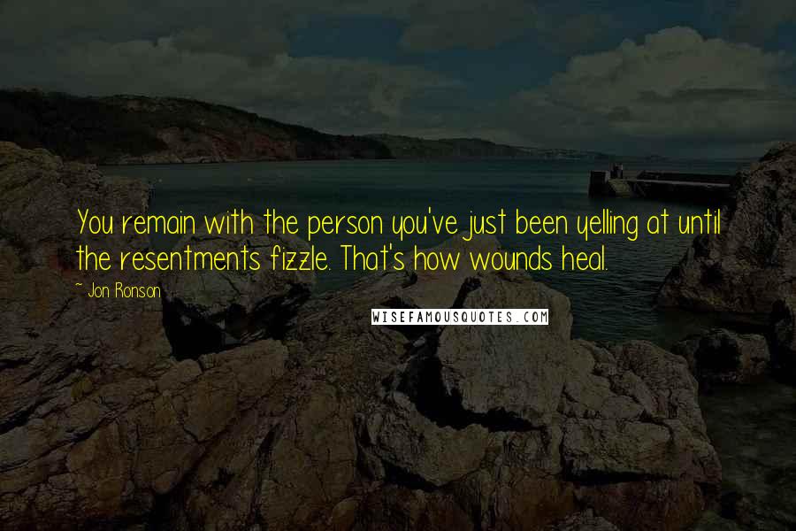 Jon Ronson Quotes: You remain with the person you've just been yelling at until the resentments fizzle. That's how wounds heal.